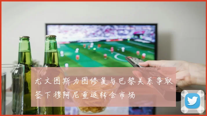 尤文图斯力图修复与巴黎关系争取签下穆阿尼重返转会市场