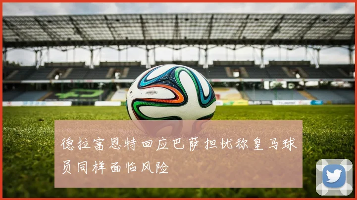 德拉富恩特回应巴萨担忧称皇马球员同样面临风险