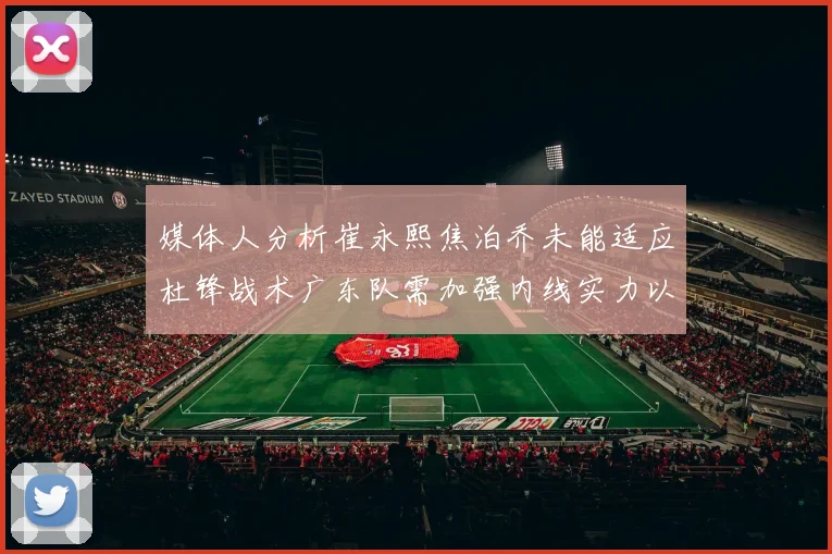 媒体人分析崔永熙焦泊乔未能适应杜锋战术广东队需加强内线实力以提升竞争力