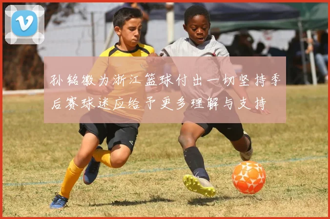 孙铭徽为浙江篮球付出一切坚持季后赛球迷应给予更多理解与支持