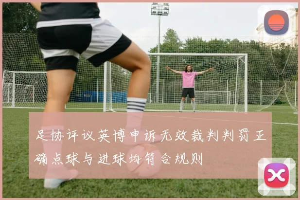 足协评议英博申诉无效裁判判罚正确点球与进球均符合规则