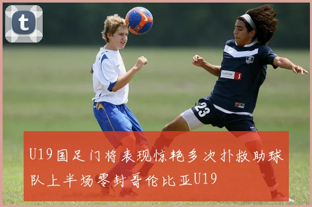 U19国足门将表现惊艳多次扑救助球队上半场零封哥伦比亚U19