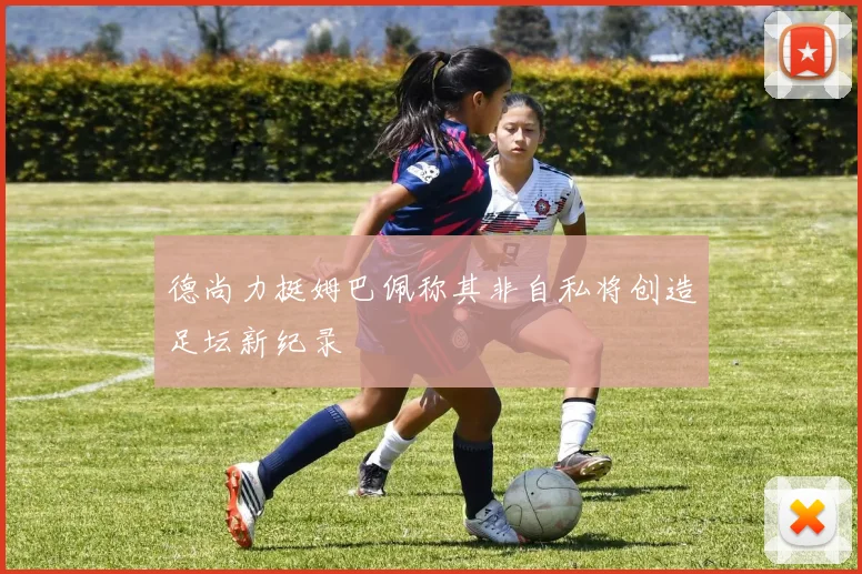 德尚力挺姆巴佩称其非自私将创造足坛新纪录