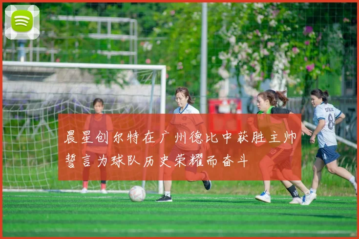 晨星创尔特在广州德比中获胜主帅誓言为球队历史荣耀而奋斗