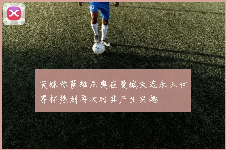 英媒称萨维尼奥在曼城失宠未入世界杯热刺再次对其产生兴趣