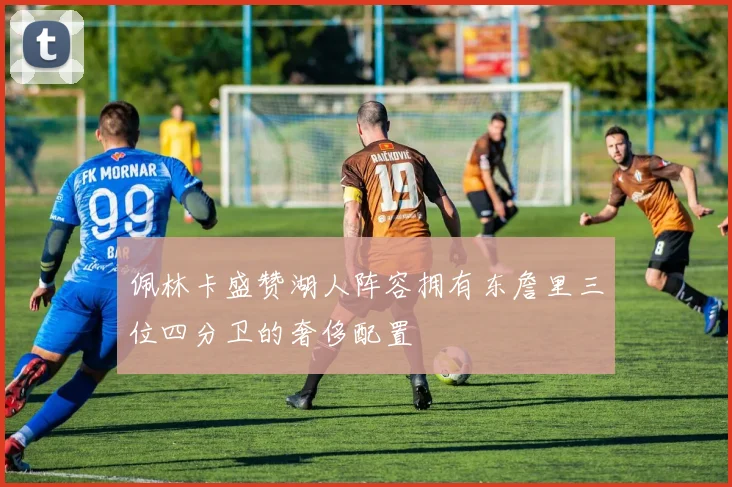 佩林卡盛赞湖人阵容拥有东詹里三位四分卫的奢侈配置