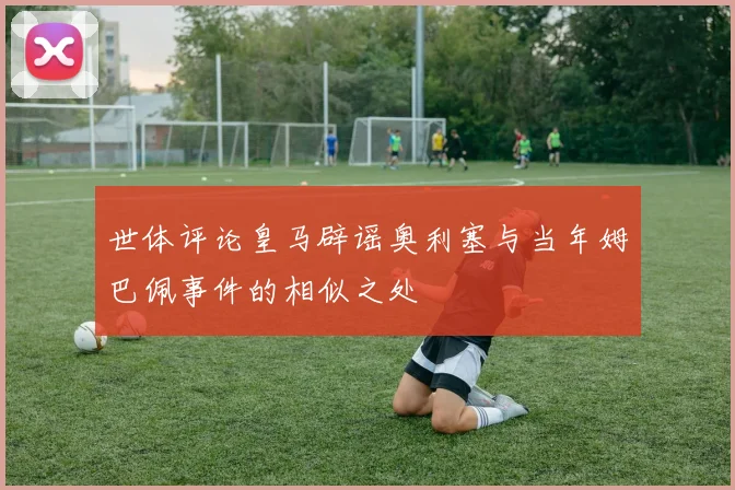 世体评论皇马辟谣奥利塞与当年姆巴佩事件的相似之处
