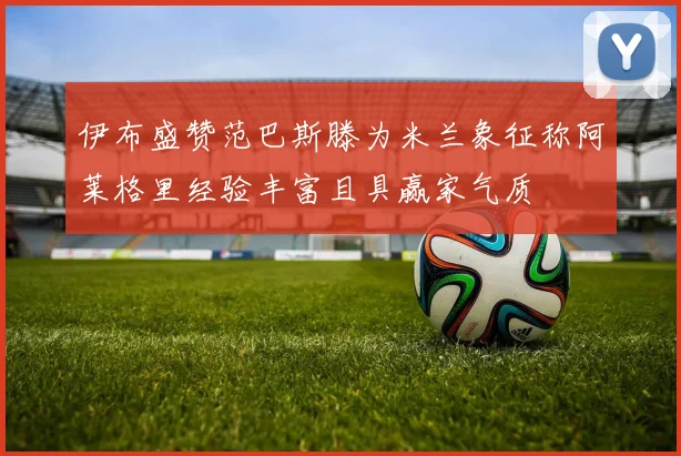 伊布盛赞范巴斯滕为米兰象征称阿莱格里经验丰富且具赢家气质