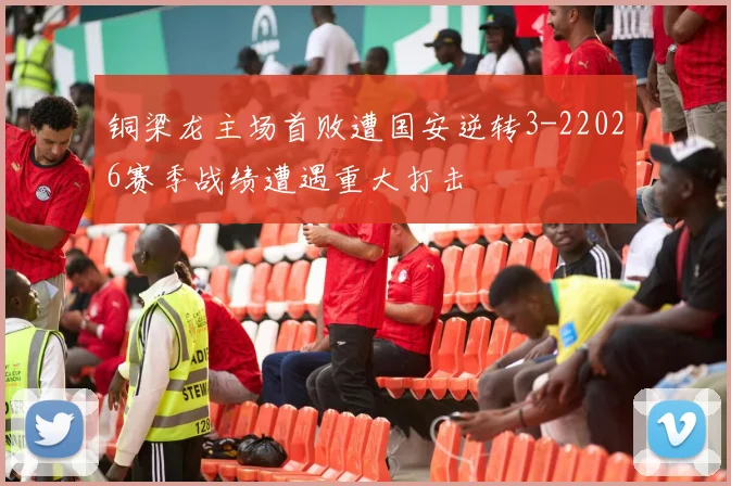 铜梁龙主场首败遭国安逆转3-22026赛季战绩遭遇重大打击
