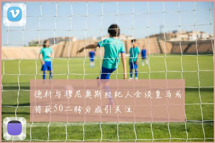 德科与穆尼奥斯经纪人会谈皇马或将获50二转分成引关注