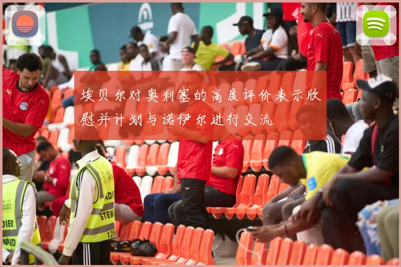 埃贝尔对奥利塞的高度评价表示欣慰并计划与诺伊尔进行交流