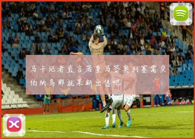 马卡记者直言若皇马签奥利塞需卖伯纳乌那就果断出售吧