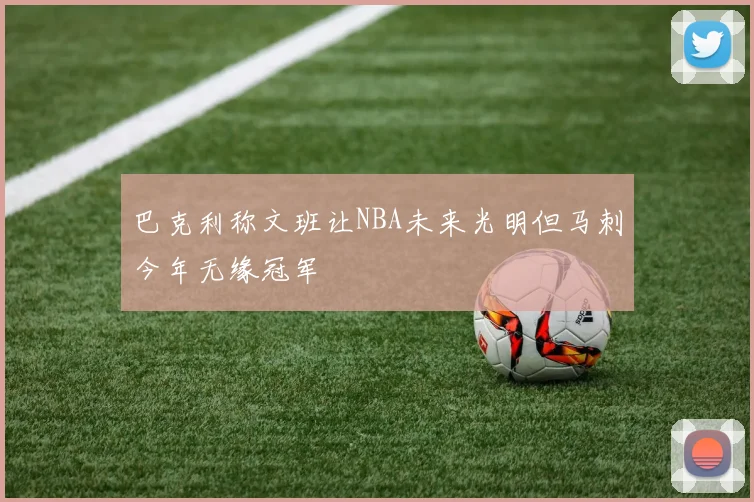 巴克利称文班让NBA未来光明但马刺今年无缘冠军