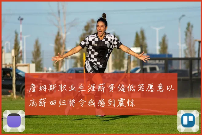 詹姆斯职业生涯薪资偏低若愿意以底薪回归将令我感到震惊