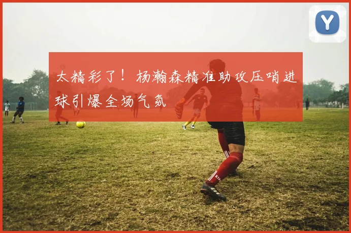太精彩了！杨瀚森精准助攻压哨进球引爆全场气氛